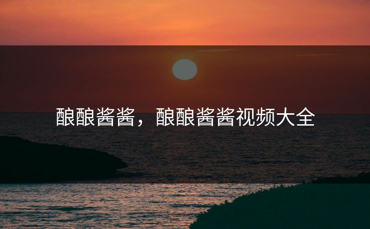 酿酿酱酱，酿酿酱酱视频大全