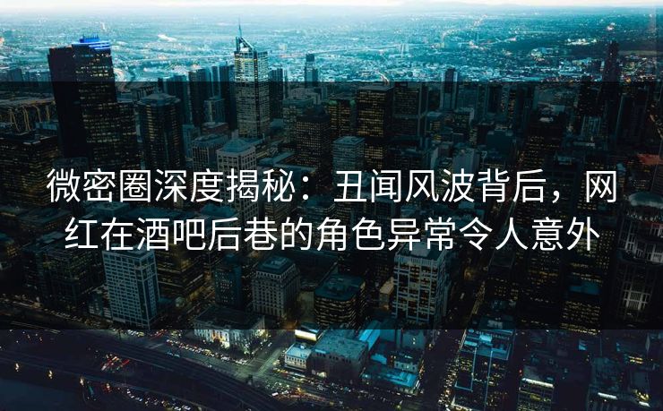 微密圈深度揭秘：丑闻风波背后，网红在酒吧后巷的角色异常令人意外