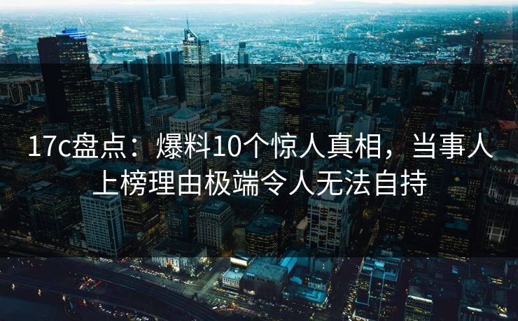 17c盘点：爆料10个惊人真相，当事人上榜理由极端令人无法自持
